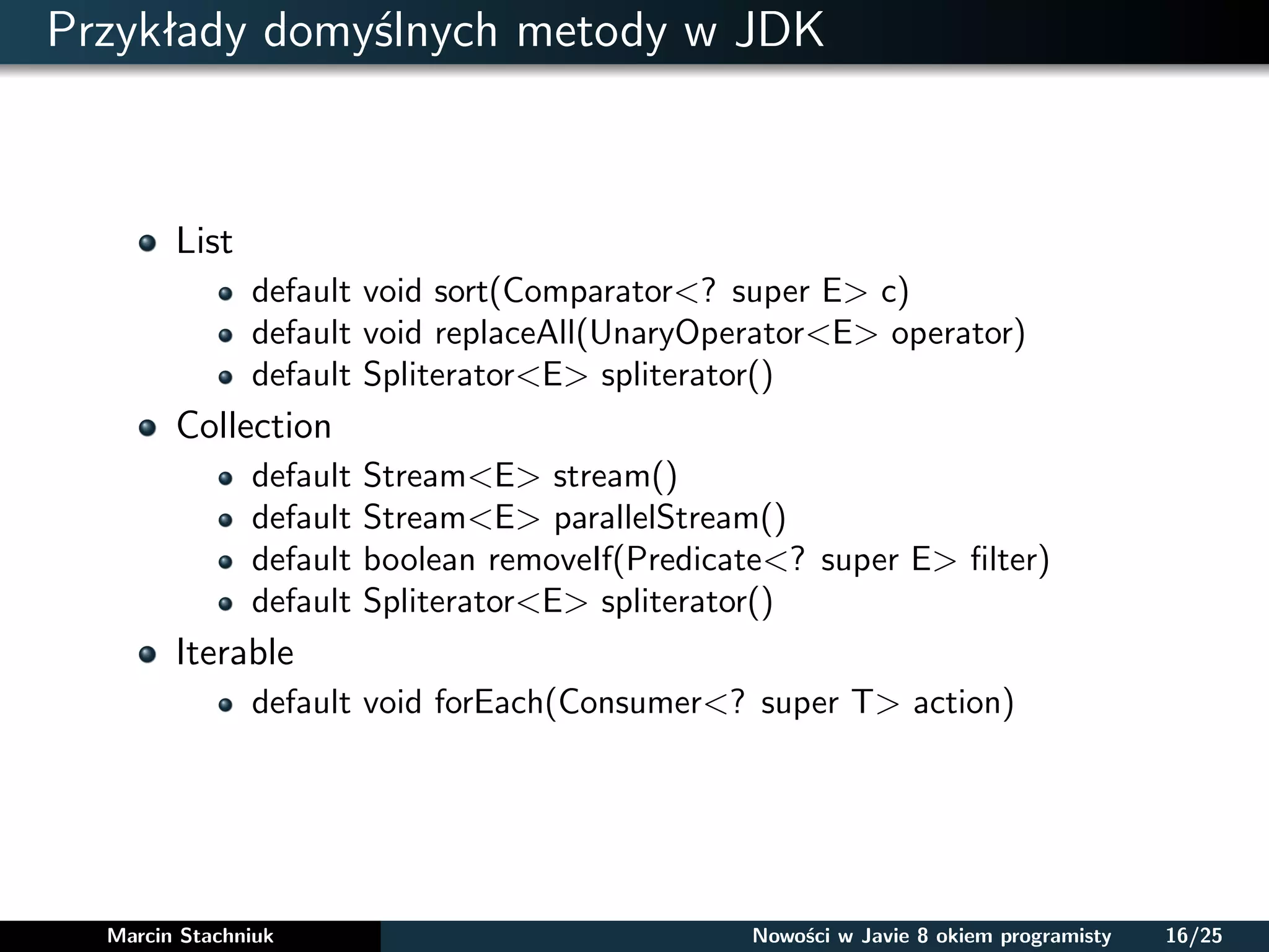 Przykłady domyślnych metody w JDK
List
default void sort(Comparator<? super E> c)
default void replaceAll(UnaryOperator<E> operator)
default Spliterator<E> spliterator()
Collection
default Stream<E> stream()
default Stream<E> parallelStream()
default boolean removeIf(Predicate<? super E> ﬁlter)
default Spliterator<E> spliterator()
Iterable
default void forEach(Consumer<? super T> action)
Marcin Stachniuk Nowości w Javie 8 okiem programisty 16/25
 