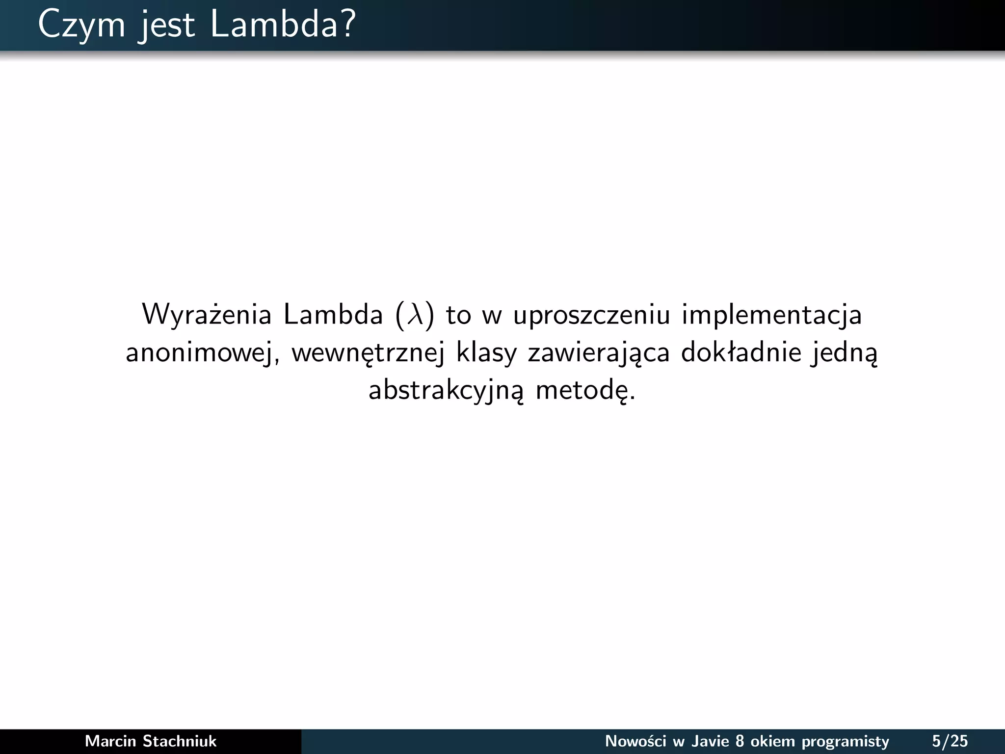 Czym jest Lambda?
Wyrażenia Lambda (λ) to w uproszczeniu implementacja
anonimowej, wewnętrznej klasy zawierająca dokładnie jedną
abstrakcyjną metodę.
Marcin Stachniuk Nowości w Javie 8 okiem programisty 5/25
 