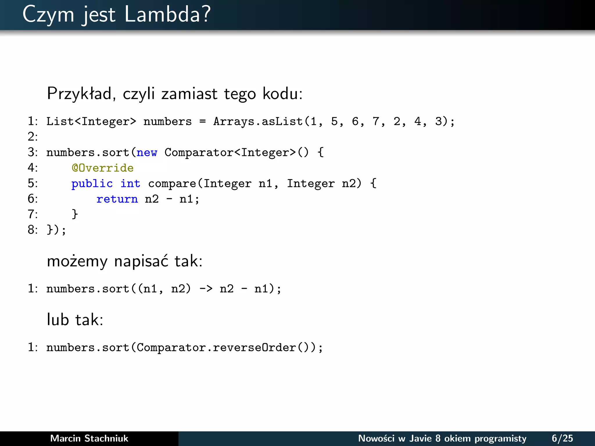 Czym jest Lambda?
Przykład, czyli zamiast tego kodu:
1: List<Integer> numbers = Arrays.asList(1, 5, 6, 7, 2, 4, 3);
2:
3: numbers.sort(new Comparator<Integer>() {
4: @Override
5: public int compare(Integer n1, Integer n2) {
6: return n2 - n1;
7: }
8: });
możemy napisać tak:
1: numbers.sort((n1, n2) -> n2 - n1);
lub tak:
1: numbers.sort(Comparator.reverseOrder());
Marcin Stachniuk Nowości w Javie 8 okiem programisty 6/25
 