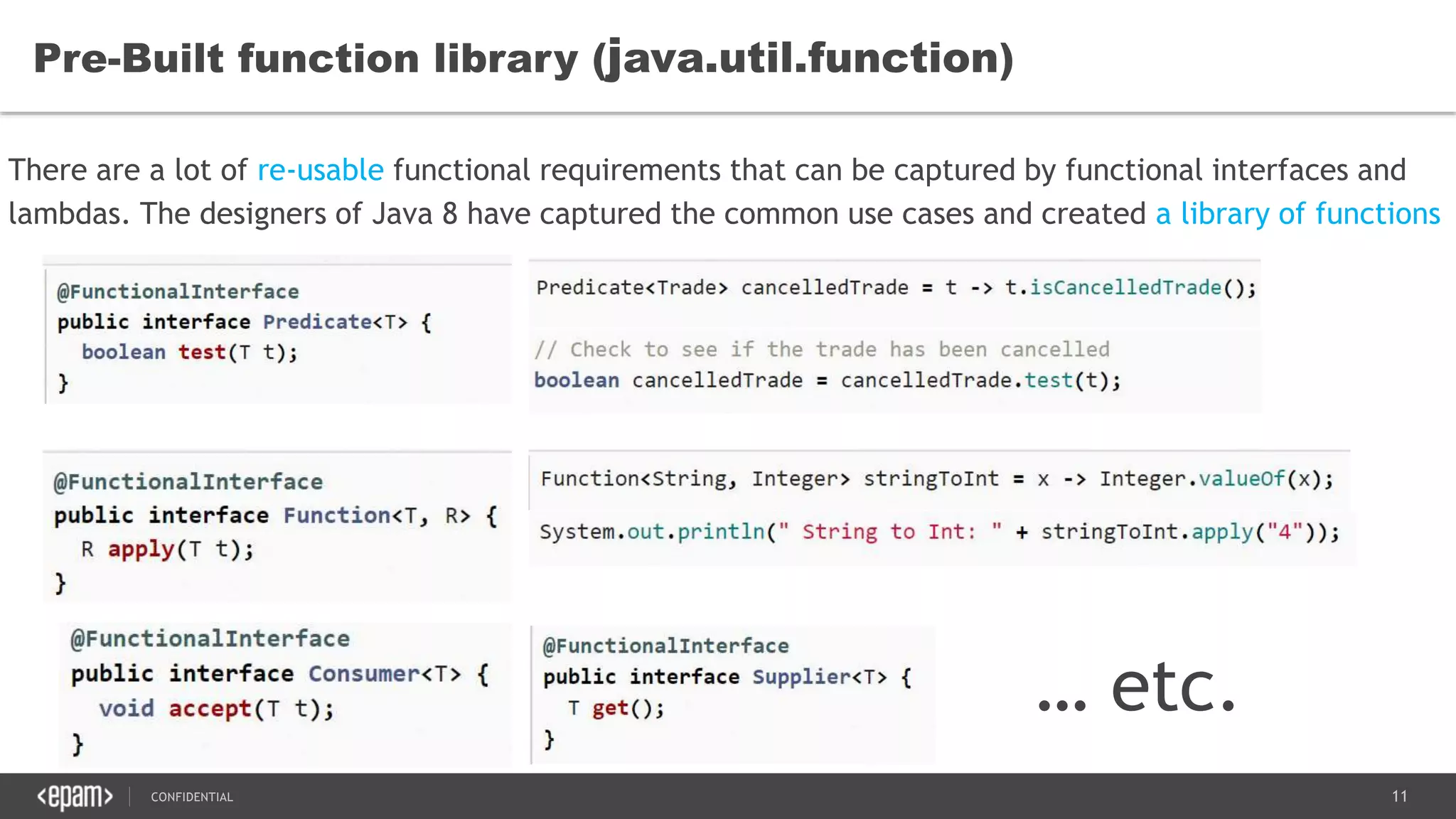 11CONFIDENTIAL
Pre-Built function library (java.util.function)
There are a lot of re-usable functional requirements that can be captured by functional interfaces and
lambdas. The designers of Java 8 have captured the common use cases and created a library of functions
… etc.
 