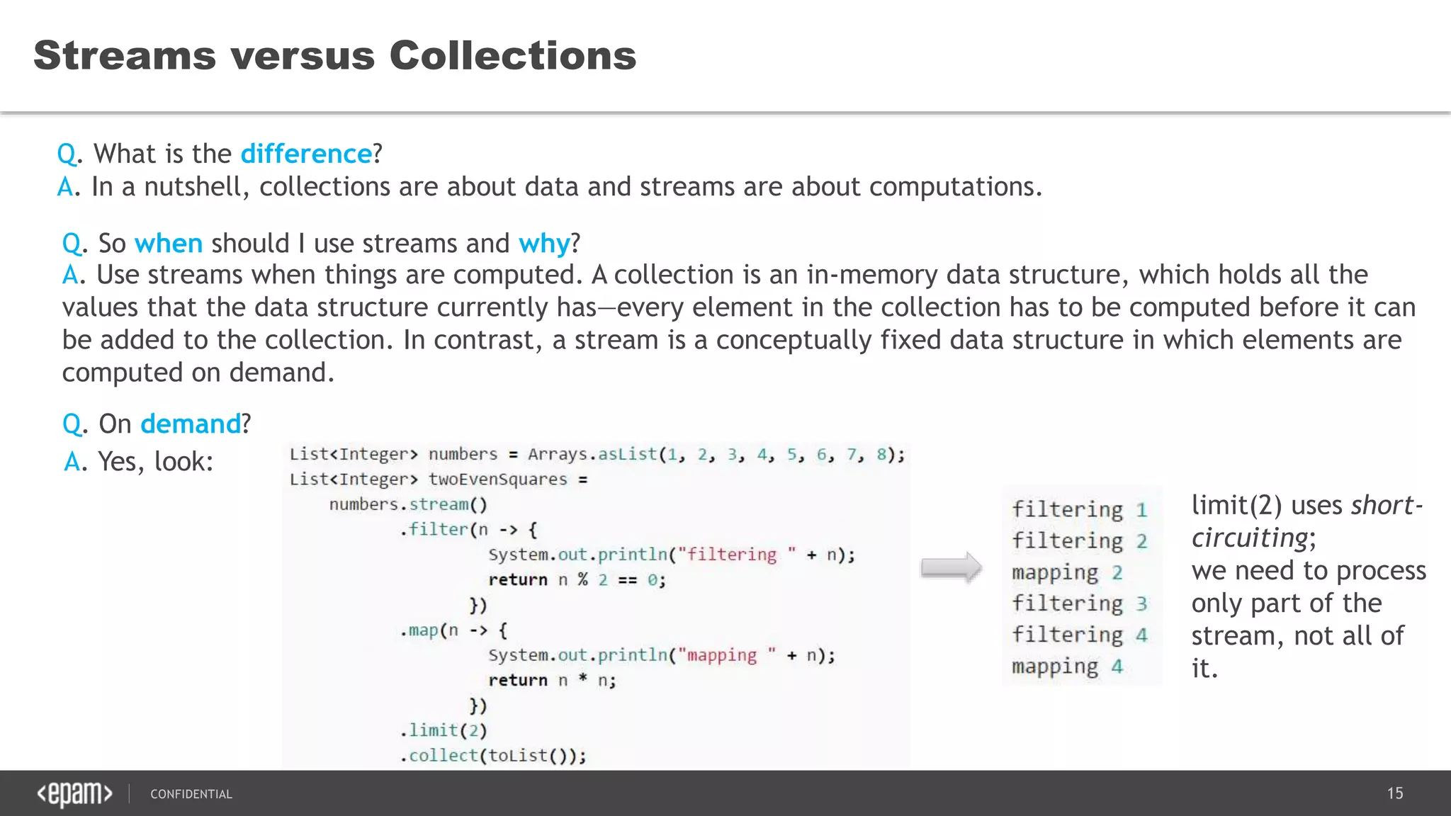 15CONFIDENTIAL
Streams versus Collections
Q. What is the difference?
Q. So when should I use streams and why?
Q. On demand?
A. In a nutshell, collections are about data and streams are about computations.
A. Use streams when things are computed. A collection is an in-memory data structure, which holds all the
values that the data structure currently has—every element in the collection has to be computed before it can
be added to the collection. In contrast, a stream is a conceptually fixed data structure in which elements are
computed on demand.
A. Yes, look:
limit(2) uses short-
circuiting;
we need to process
only part of the
stream, not all of
it.
 