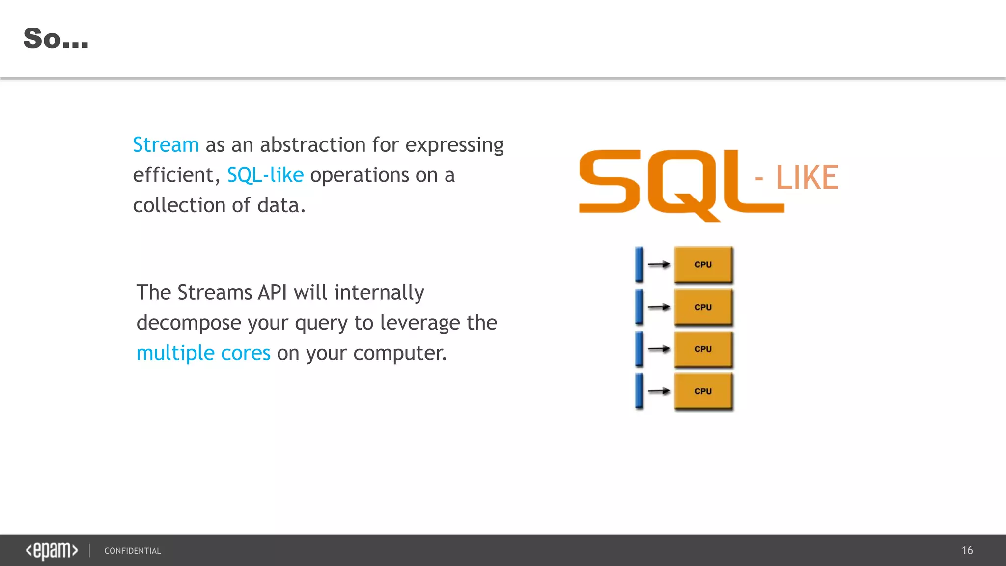 16CONFIDENTIAL
So…
Stream as an abstraction for expressing
efficient, SQL-like operations on a
collection of data.
The Streams API will internally
decompose your query to leverage the
multiple cores on your computer.
 