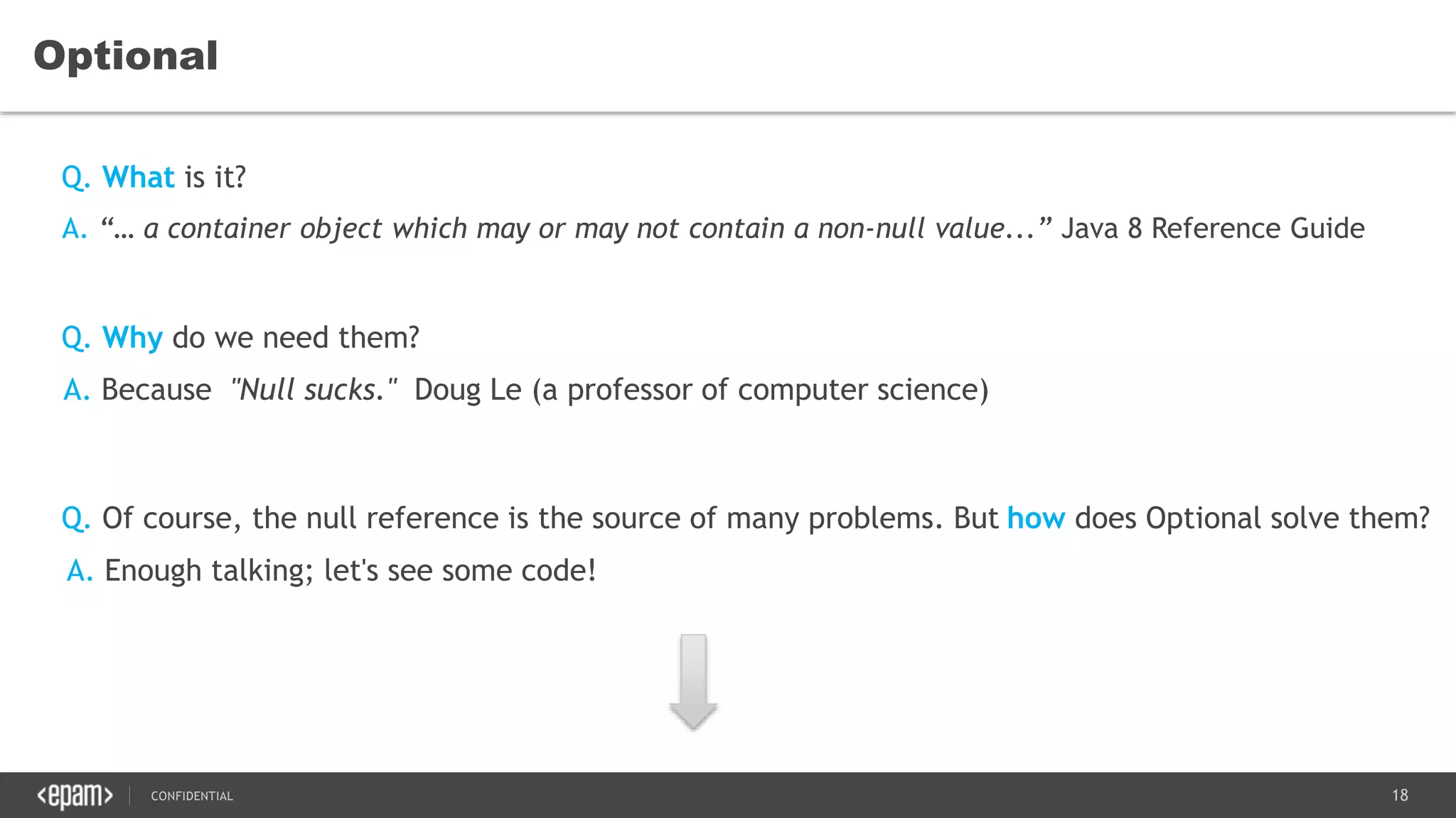 18CONFIDENTIAL
Optional
A. “… a container object which may or may not contain a non-null value...” Java 8 Reference Guide
Q. Of course, the null reference is the source of many problems. But how does Optional solve them?
Q. What is it?
Q. Why do we need them?
A. Because "Null sucks." Doug Le (a professor of computer science)
A. Enough talking; let's see some code!
 