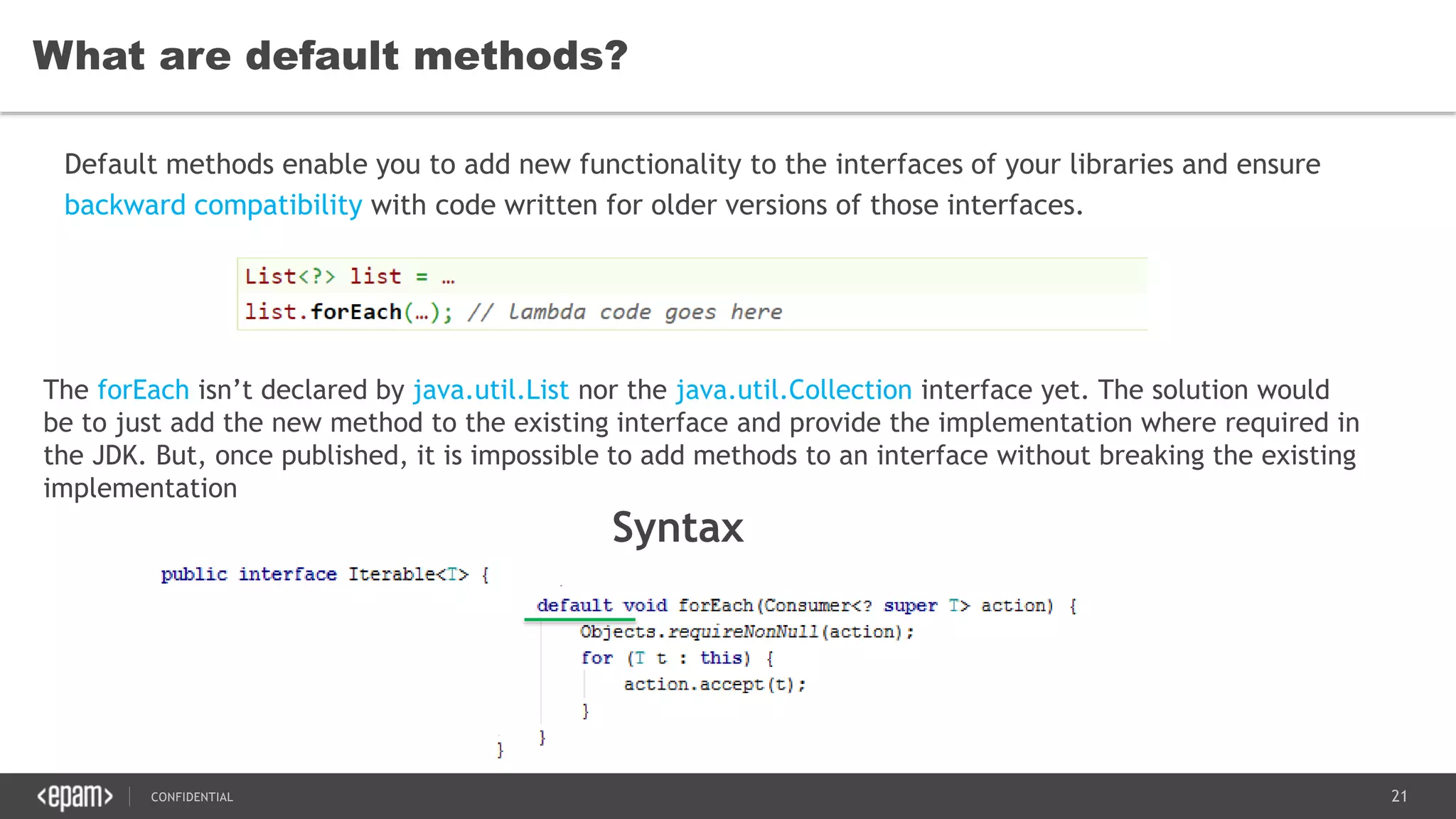 21CONFIDENTIAL
What are default methods?
Default methods enable you to add new functionality to the interfaces of your libraries and ensure
backward compatibility with code written for older versions of those interfaces.
The forEach isn’t declared by java.util.List nor the java.util.Collection interface yet. The solution would
be to just add the new method to the existing interface and provide the implementation where required in
the JDK. But, once published, it is impossible to add methods to an interface without breaking the existing
implementation
Syntax
 