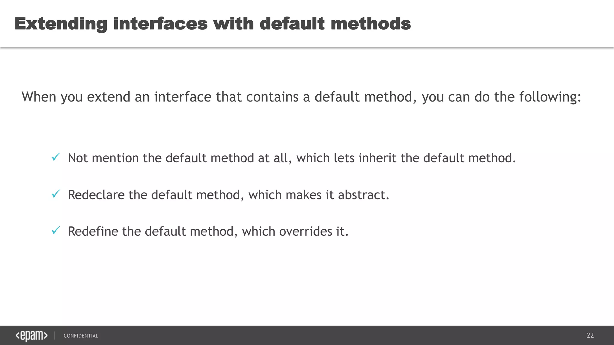22CONFIDENTIAL
Extending interfaces with default methods
When you extend an interface that contains a default method, you can do the following:
 Not mention the default method at all, which lets inherit the default method.
 Redeclare the default method, which makes it abstract.
 Redefine the default method, which overrides it.
 