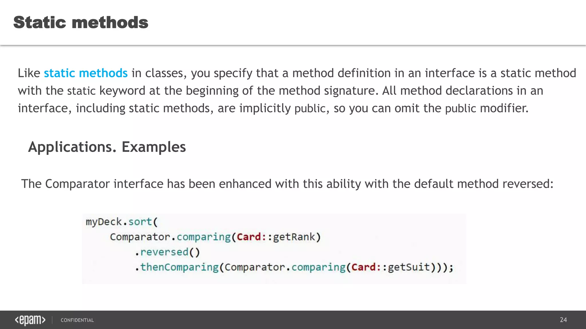 24CONFIDENTIAL
Static methods
Like static methods in classes, you specify that a method definition in an interface is a static method
with the static keyword at the beginning of the method signature. All method declarations in an
interface, including static methods, are implicitly public, so you can omit the public modifier.
Applications. Examples
The Comparator interface has been enhanced with this ability with the default method reversed:
 