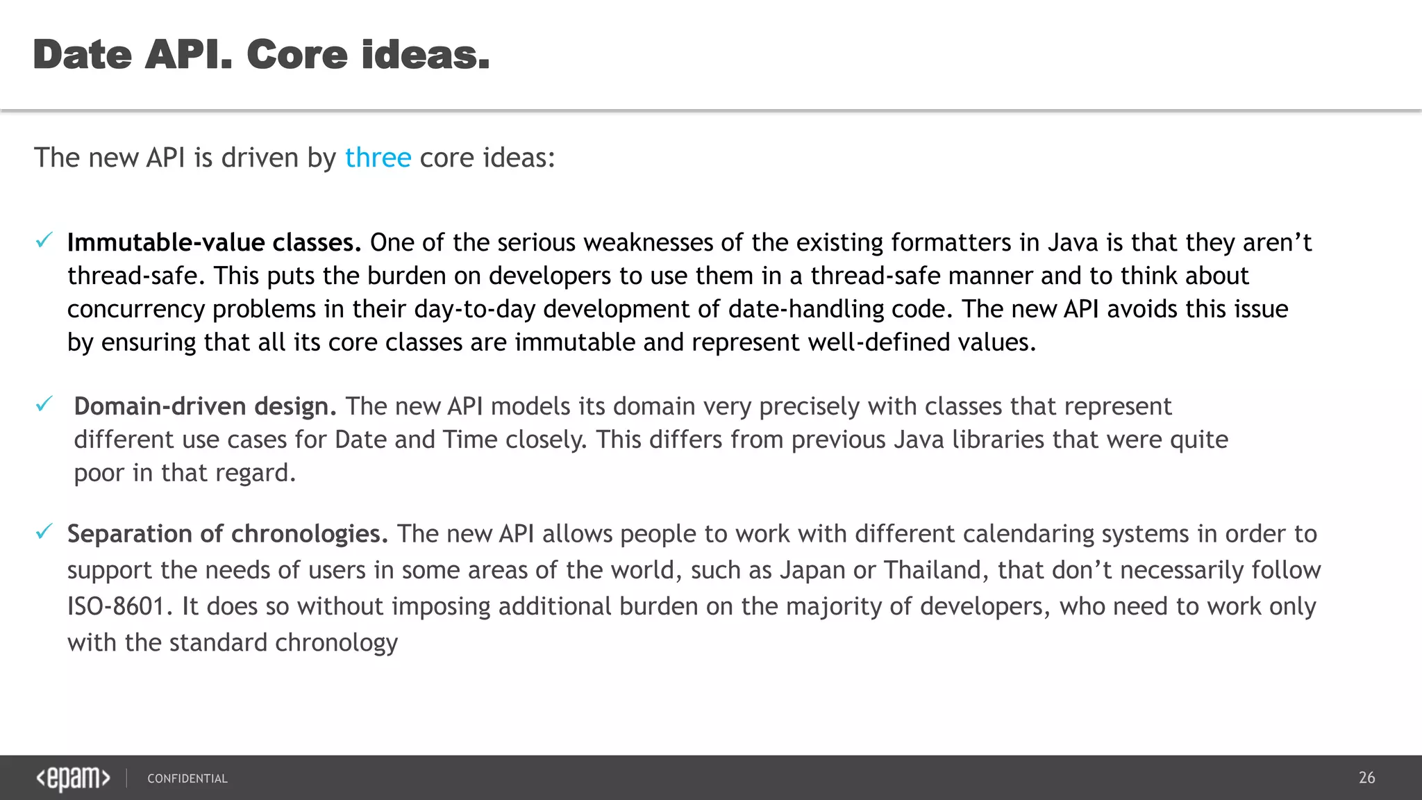 26CONFIDENTIAL
Date API. Core ideas.
The new API is driven by three core ideas:
 Domain-driven design. The new API models its domain very precisely with classes that represent
different use cases for Date and Time closely. This differs from previous Java libraries that were quite
poor in that regard.
 Immutable-value classes. One of the serious weaknesses of the existing formatters in Java is that they aren’t
thread-safe. This puts the burden on developers to use them in a thread-safe manner and to think about
concurrency problems in their day-to-day development of date-handling code. The new API avoids this issue
by ensuring that all its core classes are immutable and represent well-defined values.
 Separation of chronologies. The new API allows people to work with different calendaring systems in order to
support the needs of users in some areas of the world, such as Japan or Thailand, that don’t necessarily follow
ISO-8601. It does so without imposing additional burden on the majority of developers, who need to work only
with the standard chronology
 