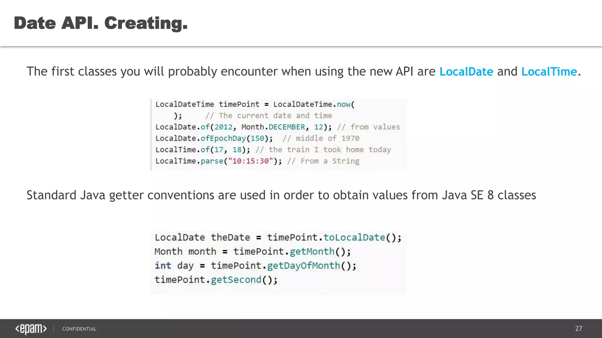 27CONFIDENTIAL
Date API. Creating.
The first classes you will probably encounter when using the new API are LocalDate and LocalTime.
Standard Java getter conventions are used in order to obtain values from Java SE 8 classes
 