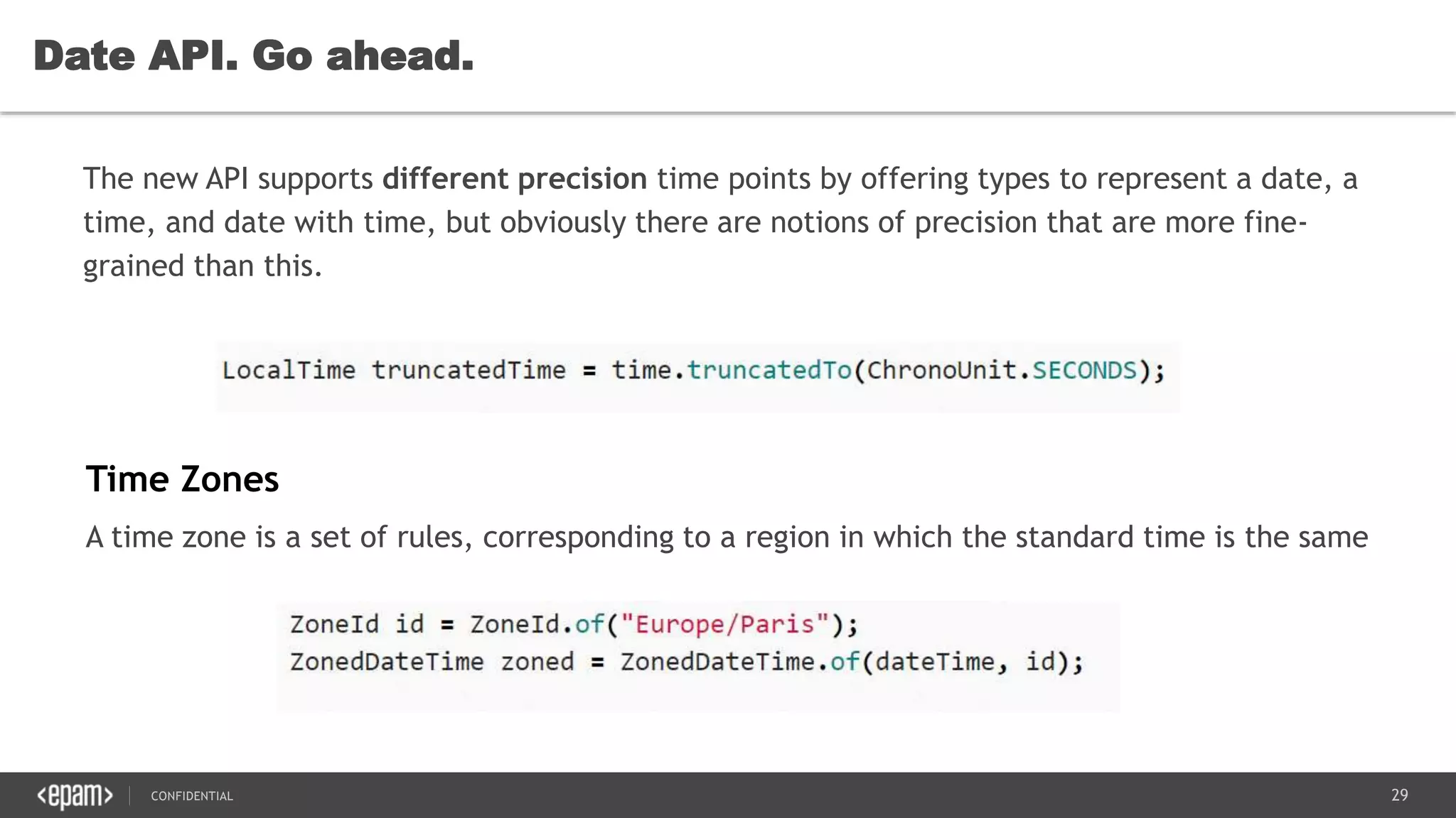 29CONFIDENTIAL
Date API. Go ahead.
The new API supports different precision time points by offering types to represent a date, a
time, and date with time, but obviously there are notions of precision that are more fine-
grained than this.
Time Zones
A time zone is a set of rules, corresponding to a region in which the standard time is the same
 