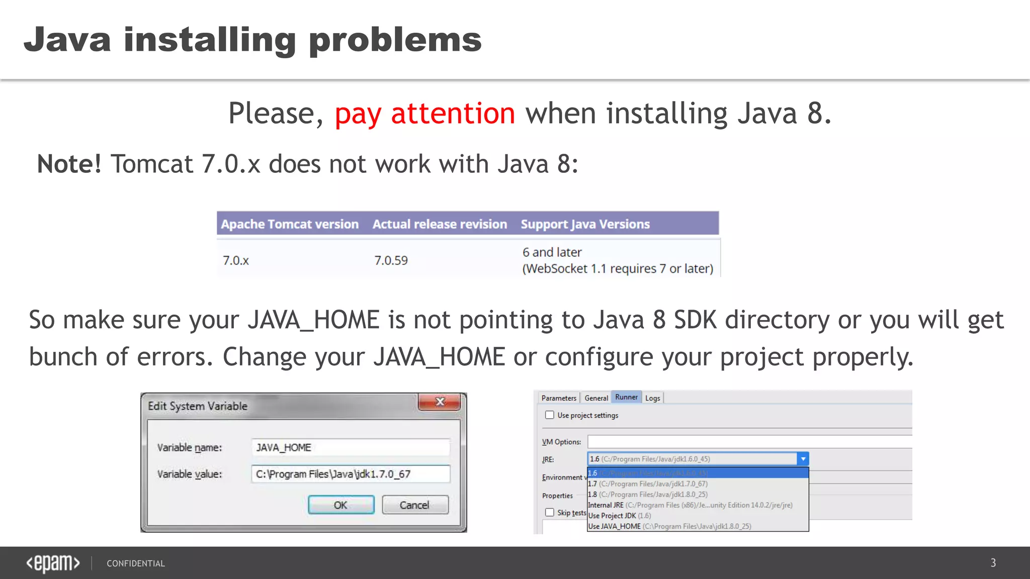 3CONFIDENTIAL
Java installing problems
Please, pay attention when installing Java 8.
Note! Tomcat 7.0.x does not work with Java 8:
So make sure your JAVA_HOME is not pointing to Java 8 SDK directory or you will get
bunch of errors. Change your JAVA_HOME or configure your project properly.
 