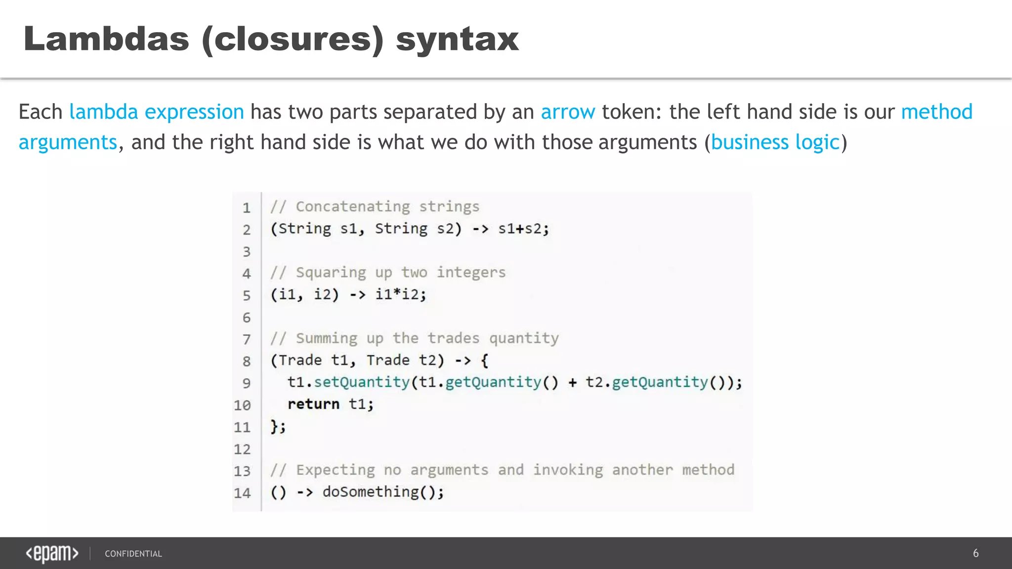 6CONFIDENTIAL
Lambdas (closures) syntax
Each lambda expression has two parts separated by an arrow token: the left hand side is our method
arguments, and the right hand side is what we do with those arguments (business logic)
 
