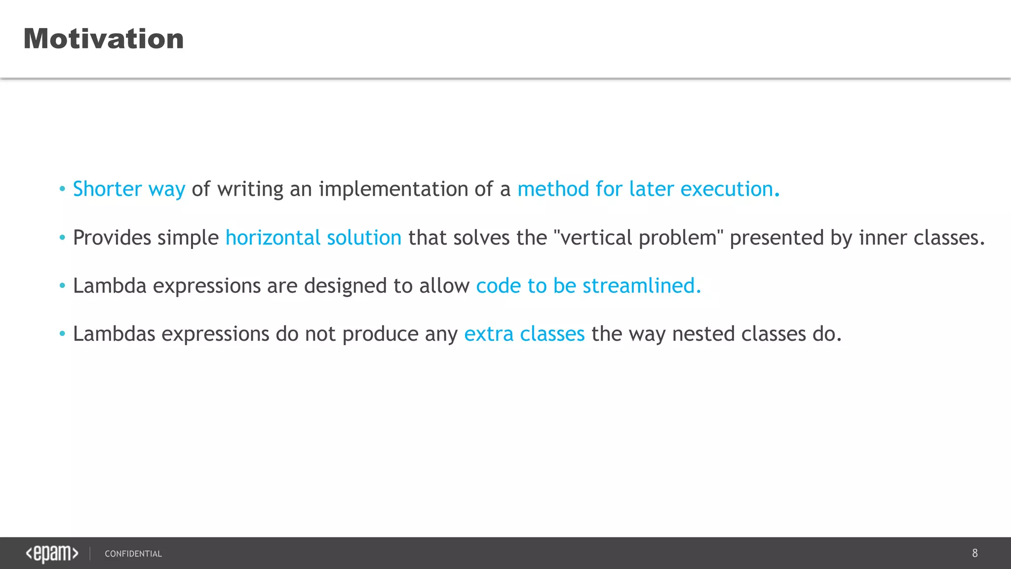 8CONFIDENTIAL
Motivation
• Shorter way of writing an implementation of a method for later execution.
• Provides simple horizontal solution that solves the "vertical problem" presented by inner classes.
• Lambda expressions are designed to allow code to be streamlined.
• Lambdas expressions do not produce any extra classes the way nested classes do.
 