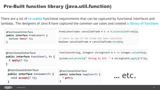11CONFIDENTIAL
Pre-Built function library (java.util.function)
There are a lot of re-usable functional requirements that can be captured by functional interfaces and
lambdas. The designers of Java 8 have captured the common use cases and created a library of functions
… etc.
 