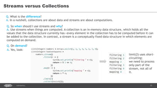 15CONFIDENTIAL
Streams versus Collections
Q. What is the difference?
Q. So when should I use streams and why?
Q. On demand?
A. In a nutshell, collections are about data and streams are about computations.
A. Use streams when things are computed. A collection is an in-memory data structure, which holds all the
values that the data structure currently has—every element in the collection has to be computed before it can
be added to the collection. In contrast, a stream is a conceptually fixed data structure in which elements are
computed on demand.
A. Yes, look:
limit(2) uses short-
circuiting;
we need to process
only part of the
stream, not all of
it.
 