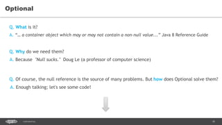 18CONFIDENTIAL
Optional
A. “… a container object which may or may not contain a non-null value...” Java 8 Reference Guide
Q. Of course, the null reference is the source of many problems. But how does Optional solve them?
Q. What is it?
Q. Why do we need them?
A. Because "Null sucks." Doug Le (a professor of computer science)
A. Enough talking; let's see some code!
 