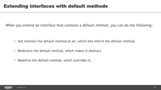 22CONFIDENTIAL
Extending interfaces with default methods
When you extend an interface that contains a default method, you can do the following:
 Not mention the default method at all, which lets inherit the default method.
 Redeclare the default method, which makes it abstract.
 Redefine the default method, which overrides it.
 