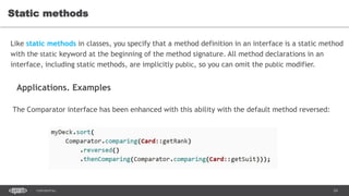 24CONFIDENTIAL
Static methods
Like static methods in classes, you specify that a method definition in an interface is a static method
with the static keyword at the beginning of the method signature. All method declarations in an
interface, including static methods, are implicitly public, so you can omit the public modifier.
Applications. Examples
The Comparator interface has been enhanced with this ability with the default method reversed:
 