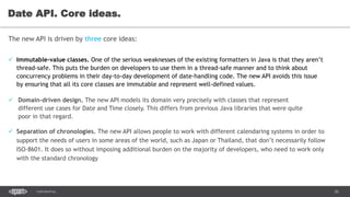 26CONFIDENTIAL
Date API. Core ideas.
The new API is driven by three core ideas:
 Domain-driven design. The new API models its domain very precisely with classes that represent
different use cases for Date and Time closely. This differs from previous Java libraries that were quite
poor in that regard.
 Immutable-value classes. One of the serious weaknesses of the existing formatters in Java is that they aren’t
thread-safe. This puts the burden on developers to use them in a thread-safe manner and to think about
concurrency problems in their day-to-day development of date-handling code. The new API avoids this issue
by ensuring that all its core classes are immutable and represent well-defined values.
 Separation of chronologies. The new API allows people to work with different calendaring systems in order to
support the needs of users in some areas of the world, such as Japan or Thailand, that don’t necessarily follow
ISO-8601. It does so without imposing additional burden on the majority of developers, who need to work only
with the standard chronology
 