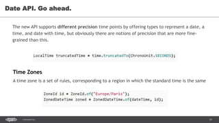 29CONFIDENTIAL
Date API. Go ahead.
The new API supports different precision time points by offering types to represent a date, a
time, and date with time, but obviously there are notions of precision that are more fine-
grained than this.
Time Zones
A time zone is a set of rules, corresponding to a region in which the standard time is the same
 