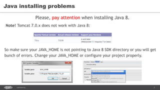 3CONFIDENTIAL
Java installing problems
Please, pay attention when installing Java 8.
Note! Tomcat 7.0.x does not work with Java 8:
So make sure your JAVA_HOME is not pointing to Java 8 SDK directory or you will get
bunch of errors. Change your JAVA_HOME or configure your project properly.
 