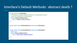 Interface’s Default Methods : abstract death ?
private interface Defaulable {
// Interfaces now allow default methods, the implementer may or
// may not implement (override) them.
default String notRequired() {
return "Default implementation";
}
}
private static class DefaultableImpl implements Defaulable {
}
private static class OverridableImpl implements Defaulable {
@Override
public String notRequired() {
return "Overridden implementation";
}
}
 