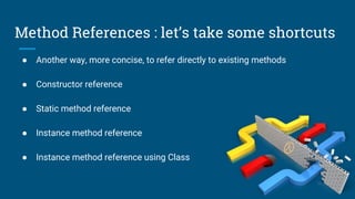 Method References : let’s take some shortcuts
● Another way, more concise, to refer directly to existing methods
● Constructor reference
● Static method reference
● Instance method reference
● Instance method reference using Class
 