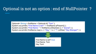 Optional< String > firstName = Optional.of( "Tom" );
System.out.println( "First Name is set? " + firstName.isPresent() );
System.out.println( "First Name: " + firstName.orElseGet( () -> "[none]" ) );
System.out.println( firstName.map( s -> "Hey " + s + "!" ).orElse( "Hey Stranger!" ) );
First Name is set? true
First Name: Tom
Hey Tom!
Optional is not an option : end of NullPointer ?
 