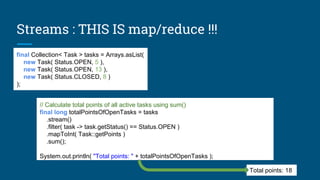 final Collection< Task > tasks = Arrays.asList(
new Task( Status.OPEN, 5 ),
new Task( Status.OPEN, 13 ),
new Task( Status.CLOSED, 8 )
);
// Calculate total points of all active tasks using sum()
final long totalPointsOfOpenTasks = tasks
.stream()
.filter( task -> task.getStatus() == Status.OPEN )
.mapToInt( Task::getPoints )
.sum();
System.out.println( "Total points: " + totalPointsOfOpenTasks );
Total points: 18
Streams : THIS IS map/reduce !!!
 