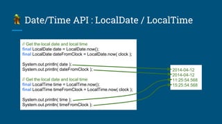 Date/Time API : LocalDate / LocalTime
// Get the local date and local time
final LocalDate date = LocalDate.now();
final LocalDate dateFromClock = LocalDate.now( clock );
System.out.println( date );
System.out.println( dateFromClock );
// Get the local date and local time
final LocalTime time = LocalTime.now();
final LocalTime timeFromClock = LocalTime.now( clock );
System.out.println( time );
System.out.println( timeFromClock );
2014-04-12
2014-04-12
11:25:54.568
15:25:54.568
 