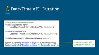Date/Time API : Duration
// Get duration between two dates
final LocalDateTime from =
LocalDateTime.of( 2014, Month.APRIL, 16, 0, 0, 0 );
final LocalDateTime to =
LocalDateTime.of( 2015, Month.APRIL, 16, 23, 59, 59 );
final Duration duration = Duration.between( from, to );
System.out.println( "Duration in days: " + duration.toDays() );
System.out.println( "Duration in hours: " + duration.toHours() );
Duration in days: 365
Duration in hours: 8783
 