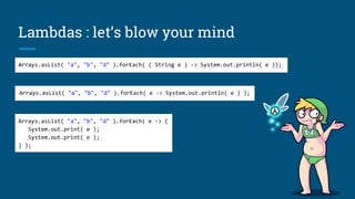 Lambdas : let’s blow your mind
Arrays.asList( "a", "b", "d" ).forEach( ( String e ) -> System.out.println( e ));
Arrays.asList( "a", "b", "d" ).forEach( e -> {
System.out.print( e );
System.out.print( e );
} );
Arrays.asList( "a", "b", "d" ).forEach( e -> System.out.println( e ) );
 