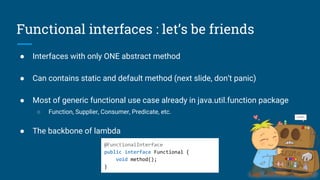 Functional interfaces : let’s be friends
● Interfaces with only ONE abstract method
● Can contains static and default method (next slide, don’t panic)
● Most of generic functional use case already in java.util.function package
○ Function, Supplier, Consumer, Predicate, etc.
● The backbone of lambda
@FunctionalInterface
public interface Functional {
void method();
}
 