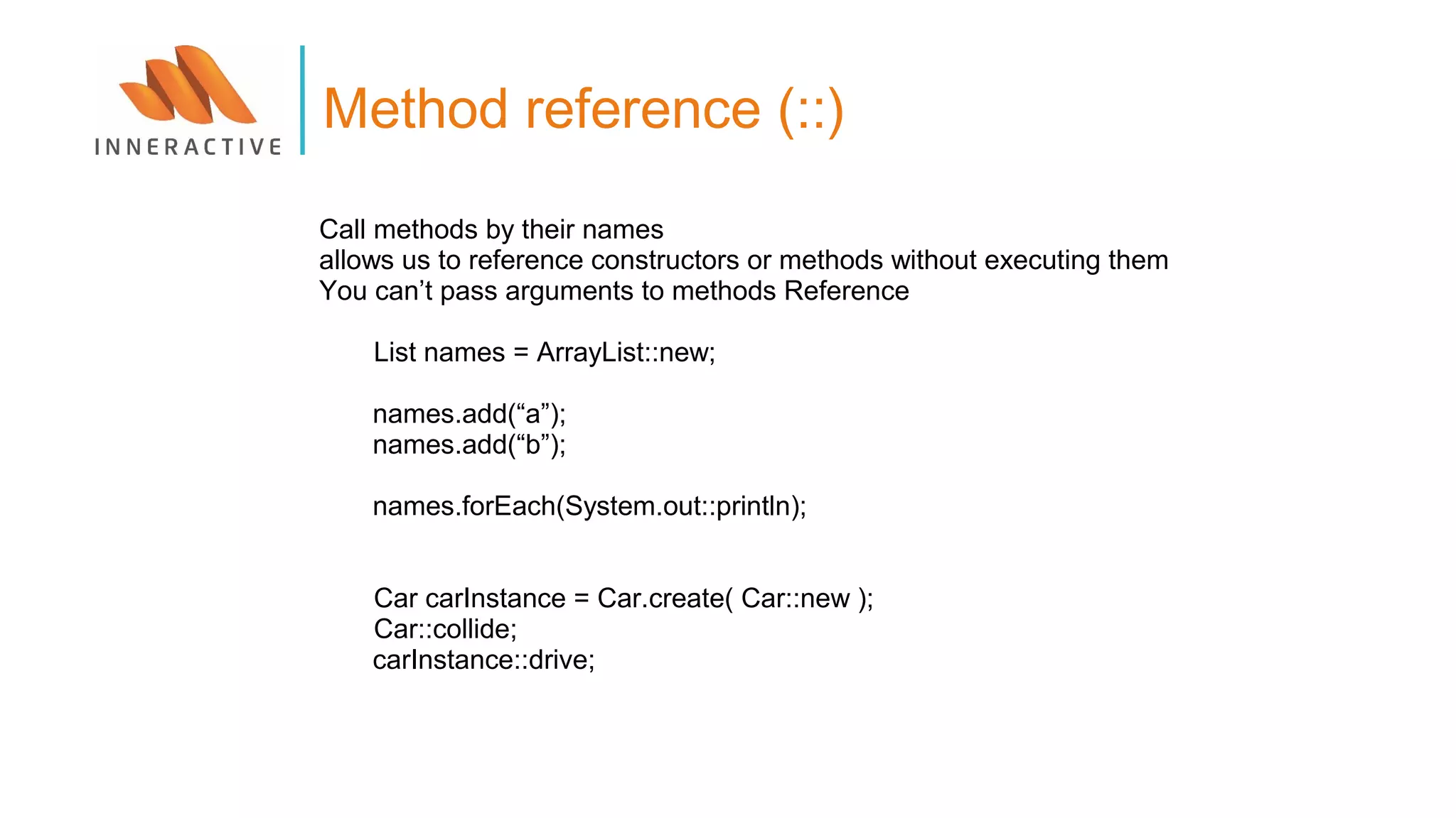 Call methods by their names
allows us to reference constructors or methods without executing them
You can’t pass arguments to methods Reference
List names = ArrayList::new;
names.add(“a”);
names.add(“b”);
names.forEach(System.out::println);
Car carInstance = Car.create( Car::new );
Car::collide;
carInstance::drive;
Method reference (::)
 