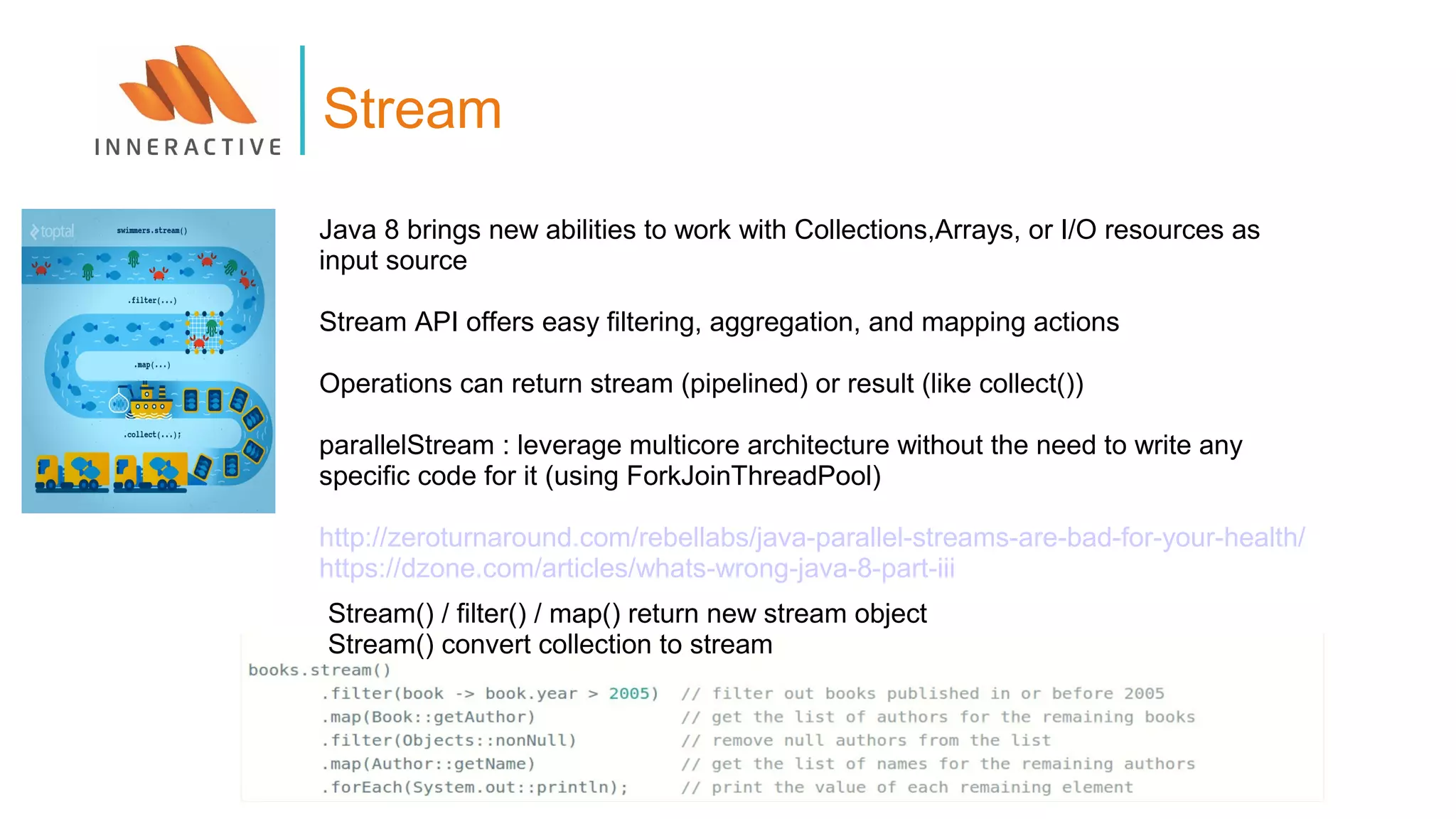 Java 8 brings new abilities to work with Collections,Arrays, or I/O resources as
input source
Stream API offers easy filtering, aggregation, and mapping actions
Operations can return stream (pipelined) or result (like collect())
parallelStream : leverage multicore architecture without the need to write any
specific code for it (using ForkJoinThreadPool)
http://zeroturnaround.com/rebellabs/java-parallel-streams-are-bad-for-your-health/
https://dzone.com/articles/whats-wrong-java-8-part-iii
Stream
Stream() / filter() / map() return new stream object
Stream() convert collection to stream
 