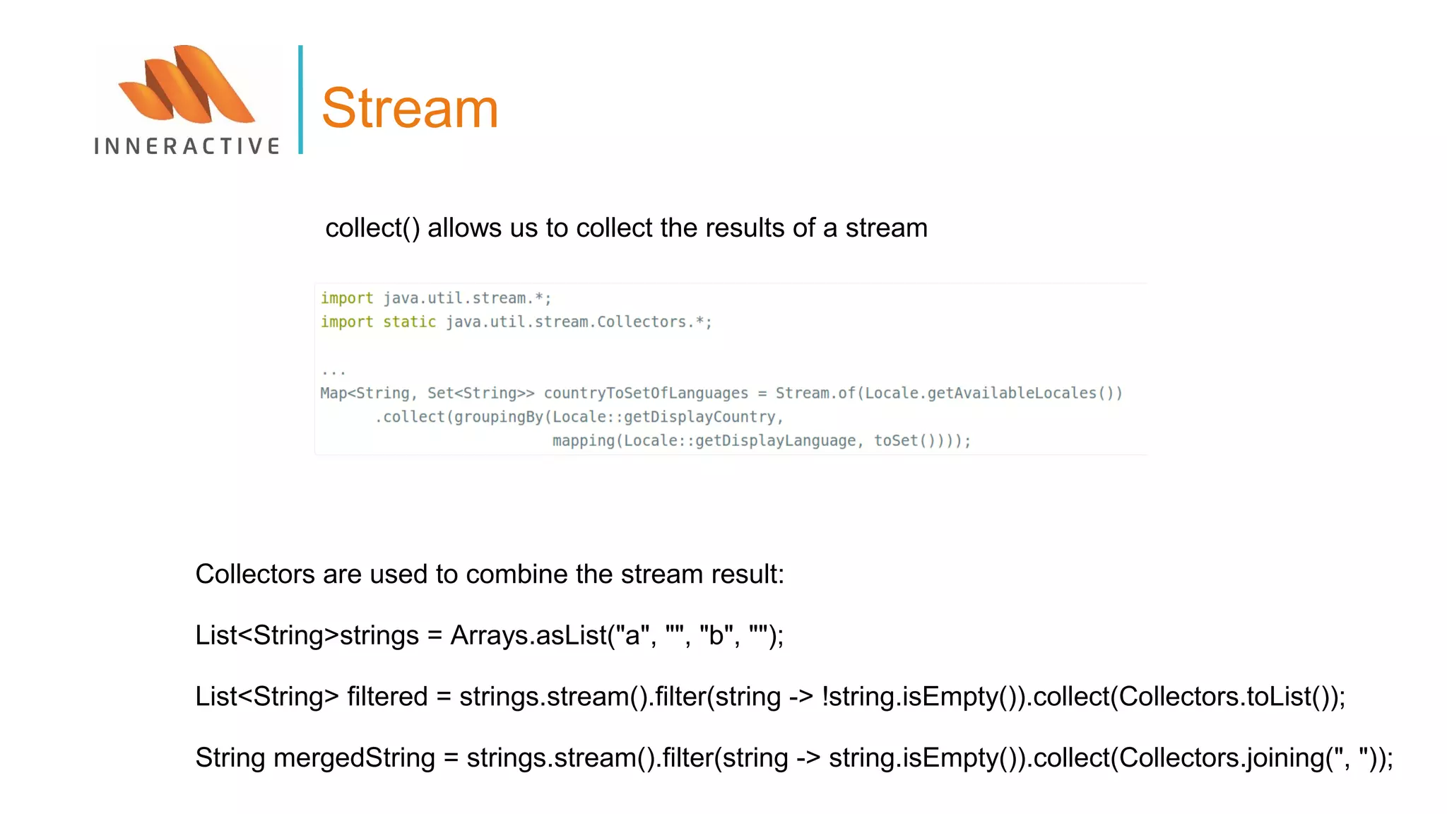 Stream
collect() allows us to collect the results of a stream
Collectors are used to combine the stream result:
List<String>strings = Arrays.asList("a", "", "b", "");
List<String> filtered = strings.stream().filter(string -> !string.isEmpty()).collect(Collectors.toList());
String mergedString = strings.stream().filter(string -> string.isEmpty()).collect(Collectors.joining(", "));
 