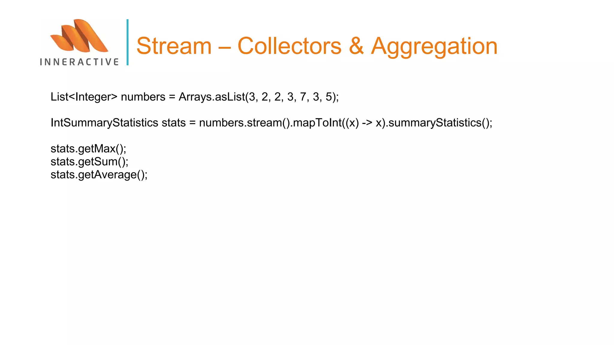 List<Integer> numbers = Arrays.asList(3, 2, 2, 3, 7, 3, 5);
IntSummaryStatistics stats = numbers.stream().mapToInt((x) -> x).summaryStatistics();
stats.getMax();
stats.getSum();
stats.getAverage();
Stream – Collectors & Aggregation
 