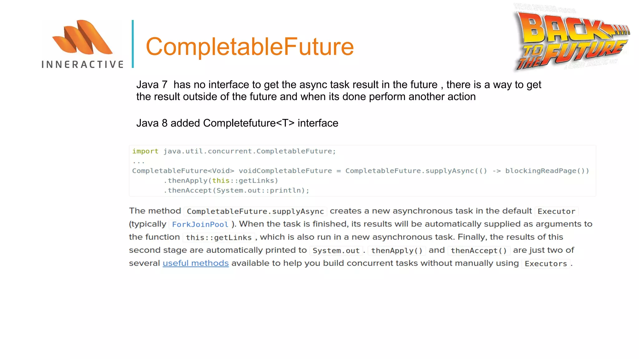 CompletableFuture
Java 7 has no interface to get the async task result in the future , there is a way to get
the result outside of the future and when its done perform another action
Java 8 added Completefuture<T> interface
 
