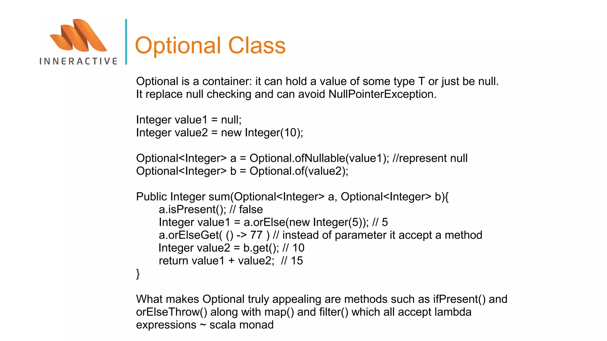 Optional is a container: it can hold a value of some type T or just be null.
It replace null checking and can avoid NullPointerException.
Integer value1 = null;
Integer value2 = new Integer(10);
Optional<Integer> a = Optional.ofNullable(value1); //represent null
Optional<Integer> b = Optional.of(value2);
Public Integer sum(Optional<Integer> a, Optional<Integer> b){
a.isPresent(); // false
Integer value1 = a.orElse(new Integer(5)); // 5
a.orElseGet( () -> 77 ) // instead of parameter it accept a method
Integer value2 = b.get(); // 10
return value1 + value2; // 15
}
What makes Optional truly appealing are methods such as ifPresent() and
orElseThrow() along with map() and filter() which all accept lambda
expressions ~ scala monad
Optional Class
 