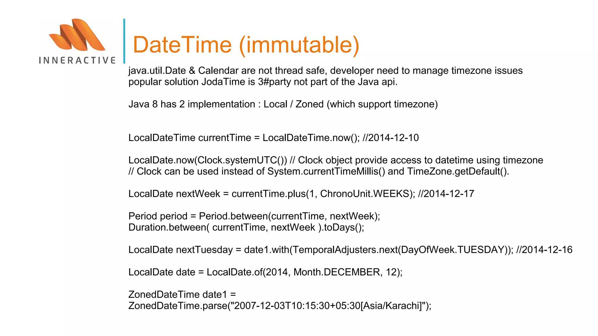 java.util.Date & Calendar are not thread safe, developer need to manage timezone issues
popular solution JodaTime is 3#party not part of the Java api.
Java 8 has 2 implementation : Local / Zoned (which support timezone)
LocalDateTime currentTime = LocalDateTime.now(); //2014-12-10
LocalDate.now(Clock.systemUTC()) // Clock object provide access to datetime using timezone
// Clock can be used instead of System.currentTimeMillis() and TimeZone.getDefault().
LocalDate nextWeek = currentTime.plus(1, ChronoUnit.WEEKS); //2014-12-17
Period period = Period.between(currentTime, nextWeek);
Duration.between( currentTime, nextWeek ).toDays();
LocalDate nextTuesday = date1.with(TemporalAdjusters.next(DayOfWeek.TUESDAY)); //2014-12-16
LocalDate date = LocalDate.of(2014, Month.DECEMBER, 12);
ZonedDateTime date1 =
ZonedDateTime.parse("2007-12-03T10:15:30+05:30[Asia/Karachi]");
DateTime (immutable)
 