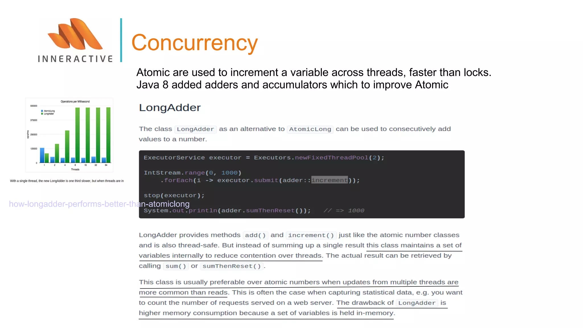 Concurrency
how-longadder-performs-better-than-atomiclong
Atomic are used to increment a variable across threads, faster than locks.
Java 8 added adders and accumulators which to improve Atomic
 