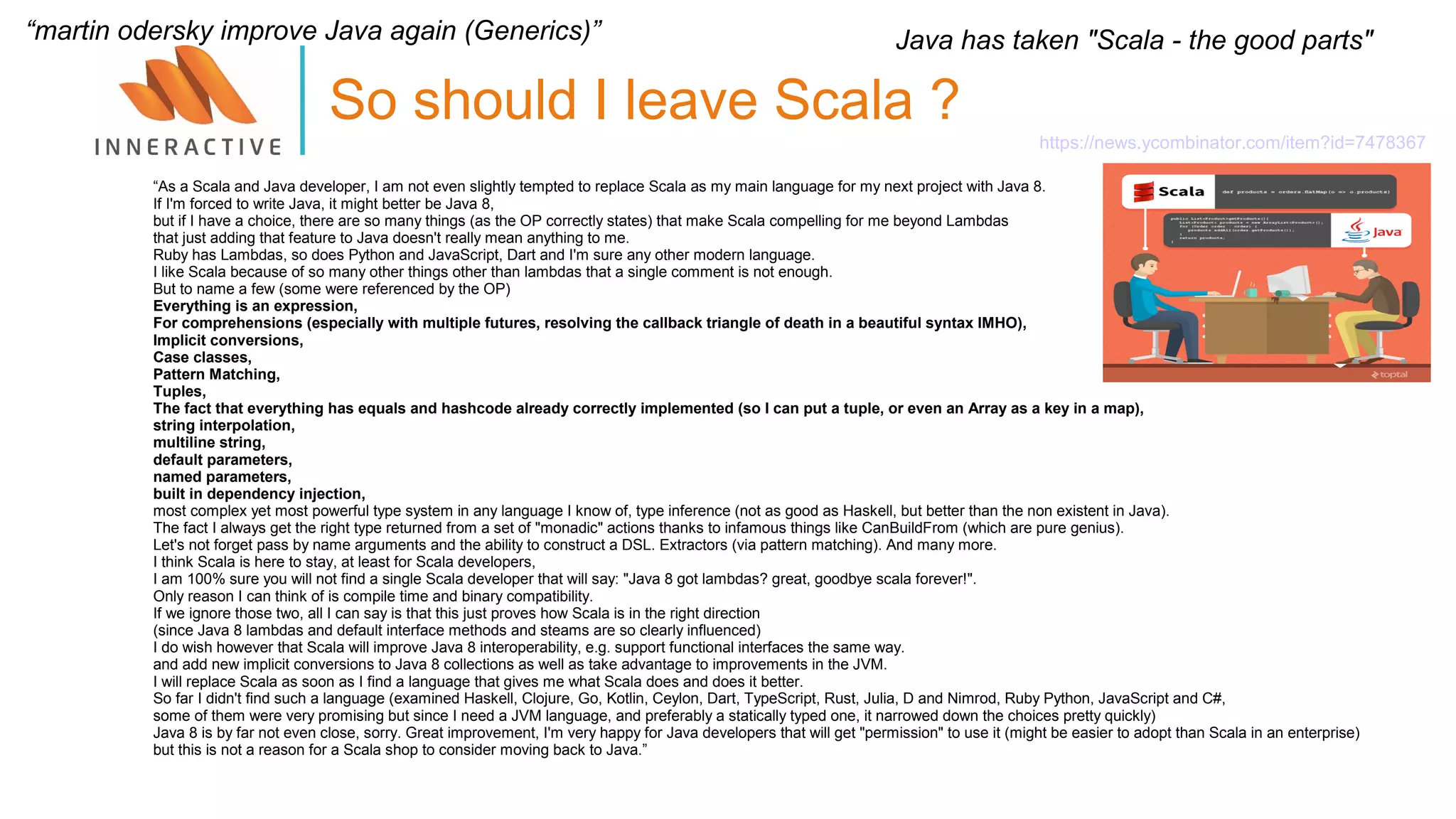 “As a Scala and Java developer, I am not even slightly tempted to replace Scala as my main language for my next project with Java 8.
If I'm forced to write Java, it might better be Java 8,
but if I have a choice, there are so many things (as the OP correctly states) that make Scala compelling for me beyond Lambdas
that just adding that feature to Java doesn't really mean anything to me.
Ruby has Lambdas, so does Python and JavaScript, Dart and I'm sure any other modern language.
I like Scala because of so many other things other than lambdas that a single comment is not enough.
But to name a few (some were referenced by the OP)
Everything is an expression,
For comprehensions (especially with multiple futures, resolving the callback triangle of death in a beautiful syntax IMHO),
Implicit conversions,
Case classes,
Pattern Matching,
Tuples,
The fact that everything has equals and hashcode already correctly implemented (so I can put a tuple, or even an Array as a key in a map),
string interpolation,
multiline string,
default parameters,
named parameters,
built in dependency injection,
most complex yet most powerful type system in any language I know of, type inference (not as good as Haskell, but better than the non existent in Java).
The fact I always get the right type returned from a set of "monadic" actions thanks to infamous things like CanBuildFrom (which are pure genius).
Let's not forget pass by name arguments and the ability to construct a DSL. Extractors (via pattern matching). And many more.
I think Scala is here to stay, at least for Scala developers,
I am 100% sure you will not find a single Scala developer that will say: "Java 8 got lambdas? great, goodbye scala forever!".
Only reason I can think of is compile time and binary compatibility.
If we ignore those two, all I can say is that this just proves how Scala is in the right direction
(since Java 8 lambdas and default interface methods and steams are so clearly influenced)
I do wish however that Scala will improve Java 8 interoperability, e.g. support functional interfaces the same way.
and add new implicit conversions to Java 8 collections as well as take advantage to improvements in the JVM.
I will replace Scala as soon as I find a language that gives me what Scala does and does it better.
So far I didn't find such a language (examined Haskell, Clojure, Go, Kotlin, Ceylon, Dart, TypeScript, Rust, Julia, D and Nimrod, Ruby Python, JavaScript and C#,
some of them were very promising but since I need a JVM language, and preferably a statically typed one, it narrowed down the choices pretty quickly)
Java 8 is by far not even close, sorry. Great improvement, I'm very happy for Java developers that will get "permission" to use it (might be easier to adopt than Scala in an enterprise)
but this is not a reason for a Scala shop to consider moving back to Java.”
So should I leave Scala ?
https://news.ycombinator.com/item?id=7478367
Java has taken "Scala - the good parts"“martin odersky improve Java again (Generics)”
 