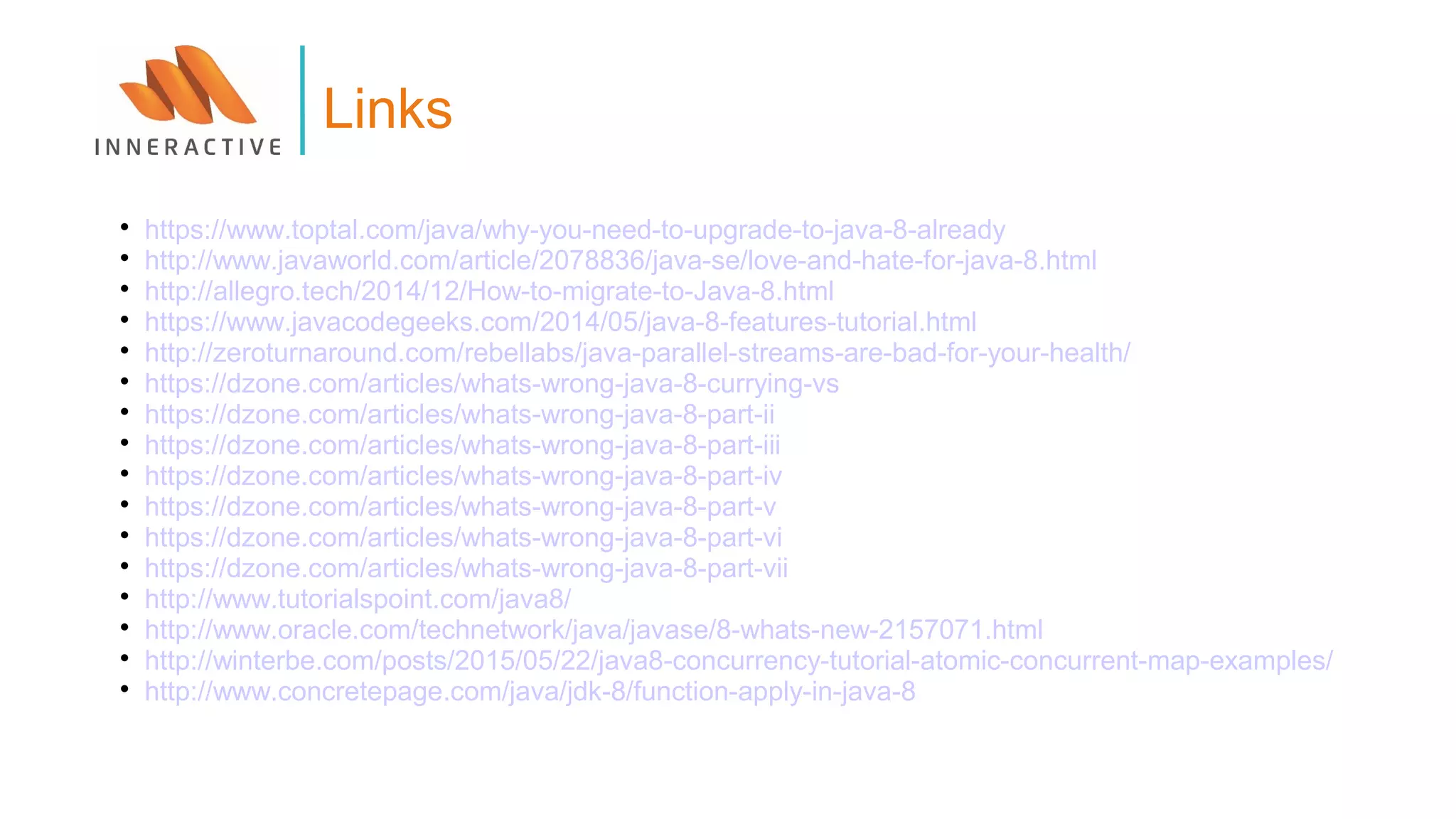 
https://www.toptal.com/java/why-you-need-to-upgrade-to-java-8-already

http://www.javaworld.com/article/2078836/java-se/love-and-hate-for-java-8.html

http://allegro.tech/2014/12/How-to-migrate-to-Java-8.html

https://www.javacodegeeks.com/2014/05/java-8-features-tutorial.html

http://zeroturnaround.com/rebellabs/java-parallel-streams-are-bad-for-your-health/

https://dzone.com/articles/whats-wrong-java-8-currying-vs

https://dzone.com/articles/whats-wrong-java-8-part-ii

https://dzone.com/articles/whats-wrong-java-8-part-iii

https://dzone.com/articles/whats-wrong-java-8-part-iv

https://dzone.com/articles/whats-wrong-java-8-part-v

https://dzone.com/articles/whats-wrong-java-8-part-vi

https://dzone.com/articles/whats-wrong-java-8-part-vii

http://www.tutorialspoint.com/java8/

http://www.oracle.com/technetwork/java/javase/8-whats-new-2157071.html

http://winterbe.com/posts/2015/05/22/java8-concurrency-tutorial-atomic-concurrent-map-examples/

http://www.concretepage.com/java/jdk-8/function-apply-in-java-8
Links
 