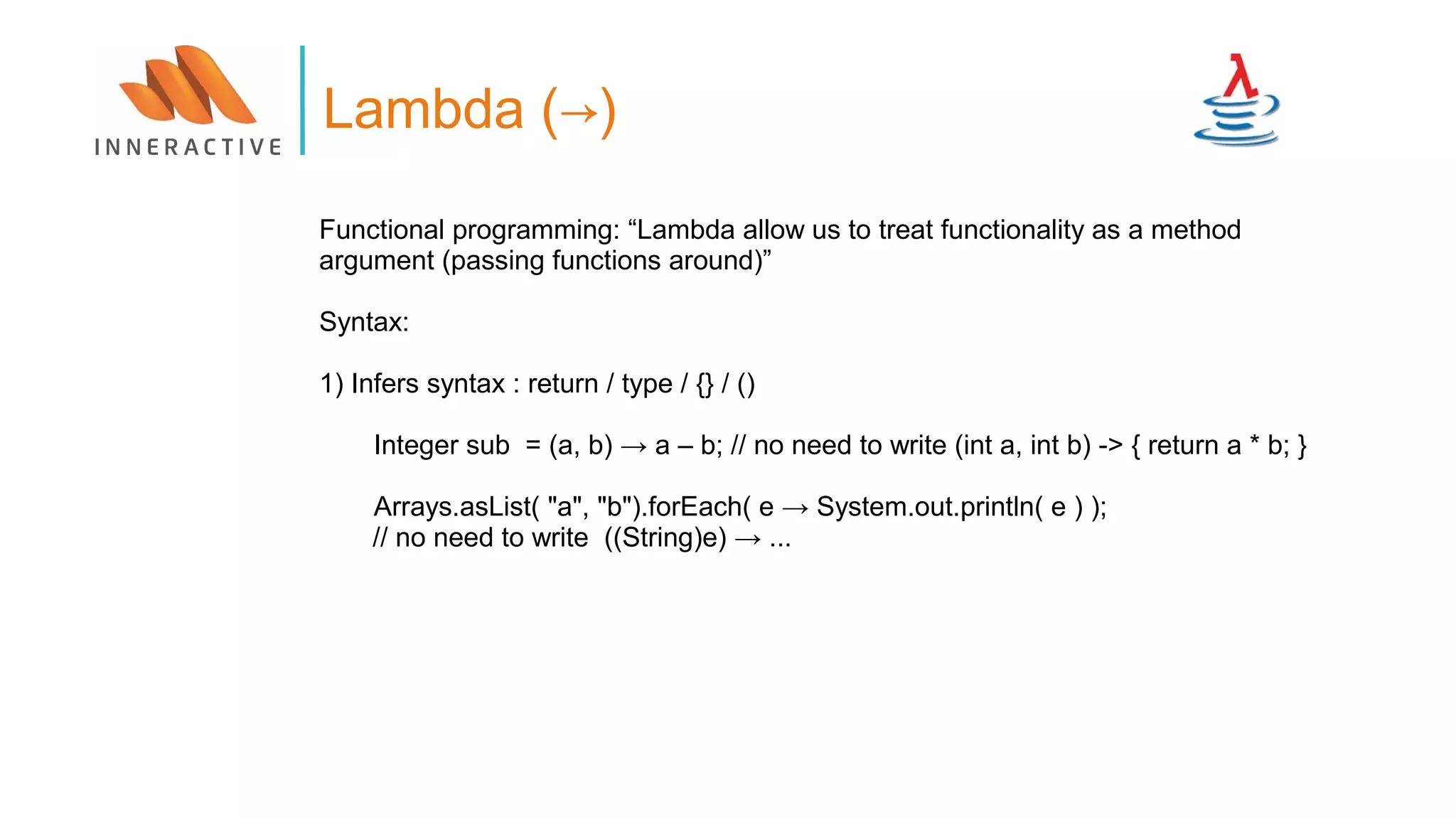 Functional programming: “Lambda allow us to treat functionality as a method
argument (passing functions around)”
Syntax:
1) Infers syntax : return / type / {} / ()
Integer sub = (a, b) → a – b; // no need to write (int a, int b) -> { return a * b; }
Arrays.asList( "a", "b").forEach( e → System.out.println( e ) );
// no need to write ((String)e) → ...
Lambda (→)
 