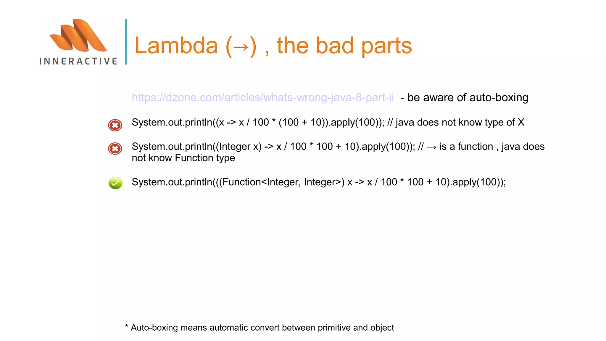 Lambda (→) , the bad parts
https://dzone.com/articles/whats-wrong-java-8-part-ii - be aware of auto-boxing
System.out.println((x -> x / 100 * (100 + 10)).apply(100)); // java does not know type of X
System.out.println((Integer x) -> x / 100 * 100 + 10).apply(100)); // → is a function , java does
not know Function type
System.out.println(((Function<Integer, Integer>) x -> x / 100 * 100 + 10).apply(100));
* Auto-boxing means automatic convert between primitive and object
 