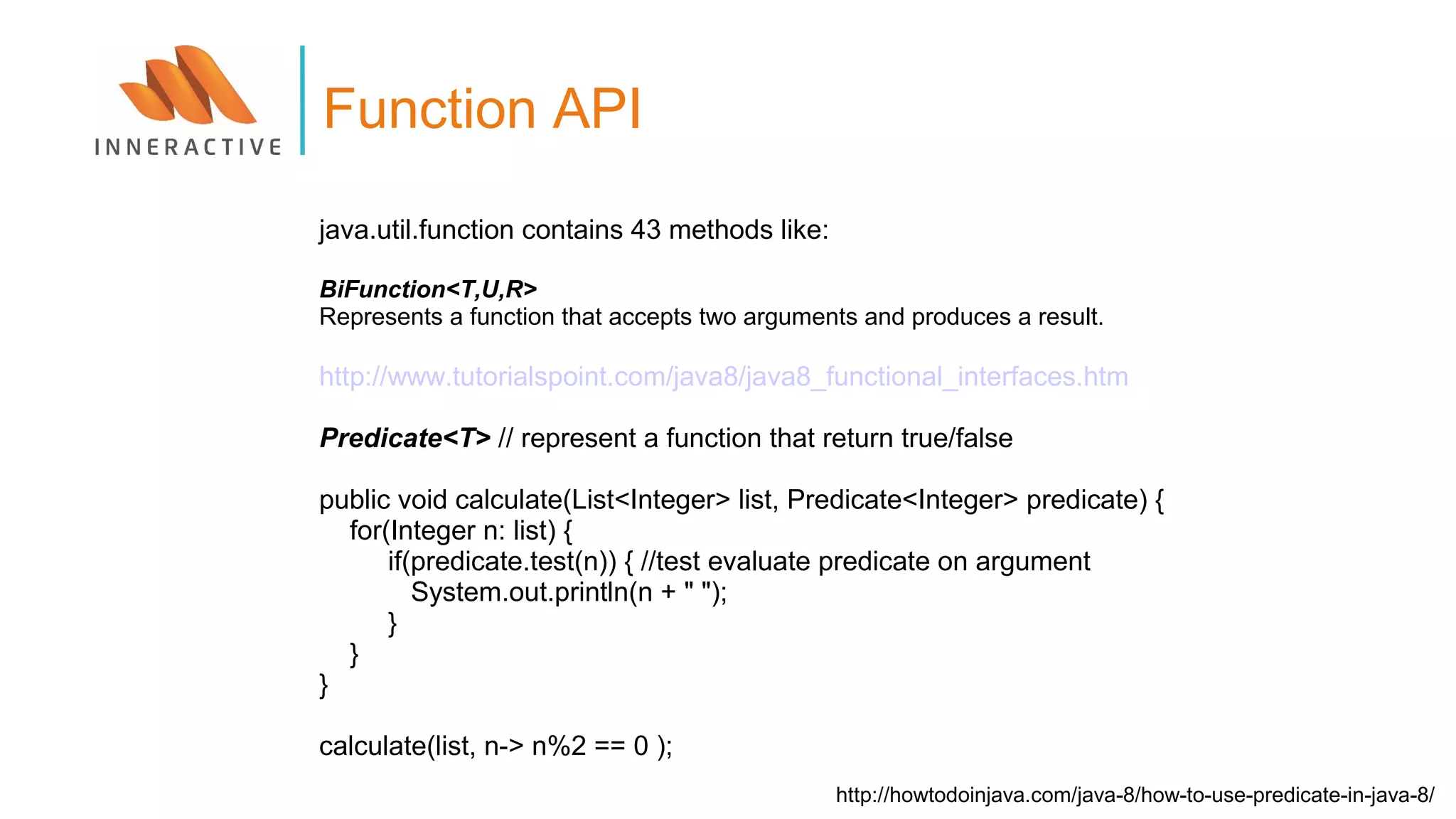 java.util.function contains 43 methods like:
BiFunction<T,U,R>
Represents a function that accepts two arguments and produces a result.
http://www.tutorialspoint.com/java8/java8_functional_interfaces.htm
Predicate<T> // represent a function that return true/false
public void calculate(List<Integer> list, Predicate<Integer> predicate) {
for(Integer n: list) {
if(predicate.test(n)) { //test evaluate predicate on argument
System.out.println(n + " ");
}
}
}
calculate(list, n-> n%2 == 0 );
Function API
http://howtodoinjava.com/java-8/how-to-use-predicate-in-java-8/
 