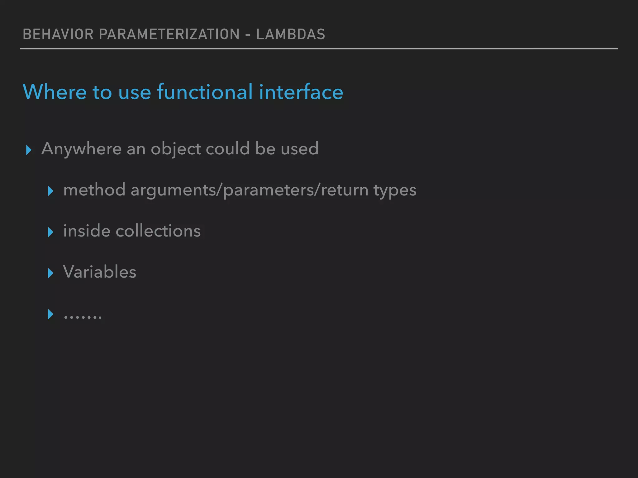 BEHAVIOR PARAMETERIZATION - LAMBDAS
Where to use functional interface
▸ Anywhere an object could be used
▸ method arguments/parameters/return types
▸ inside collections
▸ Variables
▸ …….
 