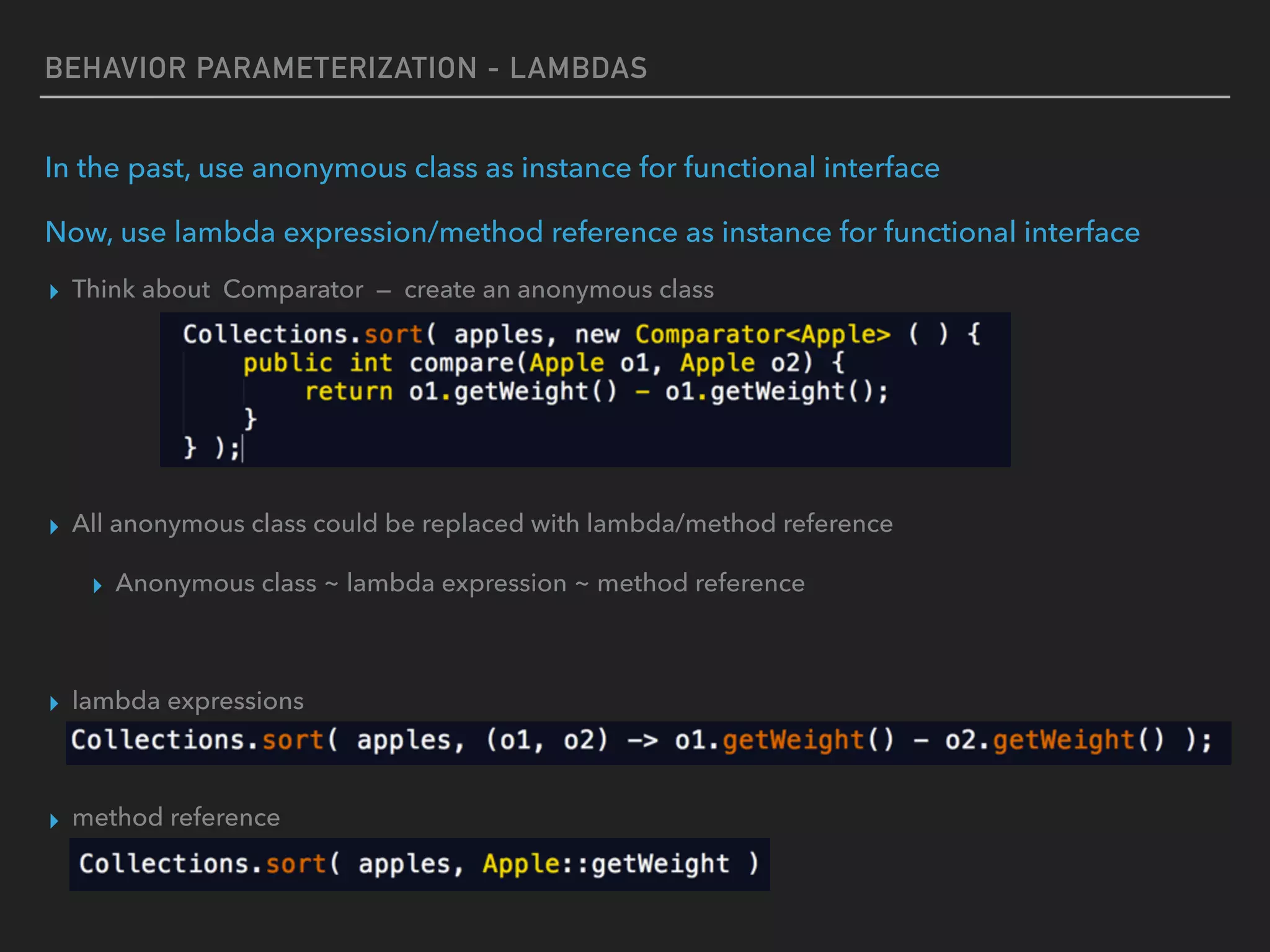 BEHAVIOR PARAMETERIZATION - LAMBDAS
In the past, use anonymous class as instance for functional interface
Now, use lambda expression/method reference as instance for functional interface
▸ Think about Comparator — create an anonymous class
▸ All anonymous class could be replaced with lambda/method reference
▸ Anonymous class ~ lambda expression ~ method reference
▸ lambda expressions
▸ method reference
 