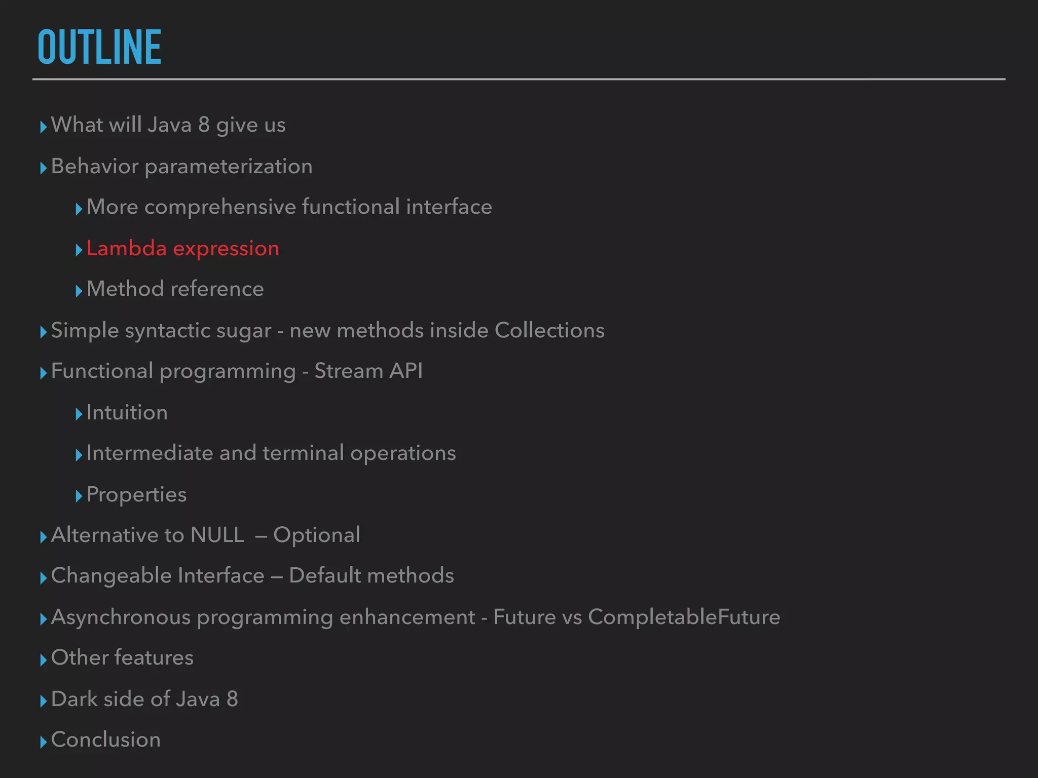 OUTLINE
▸What will Java 8 give us
▸Behavior parameterization
▸More comprehensive functional interface
▸Lambda expression
▸Method reference
▸Simple syntactic sugar - new methods inside Collections
▸Functional programming - Stream API
▸Intuition
▸Intermediate and terminal operations
▸Properties
▸Alternative to NULL — Optional
▸Changeable Interface — Default methods
▸Asynchronous programming enhancement - Future vs CompletableFuture
▸Other features
▸Dark side of Java 8
▸Conclusion
 