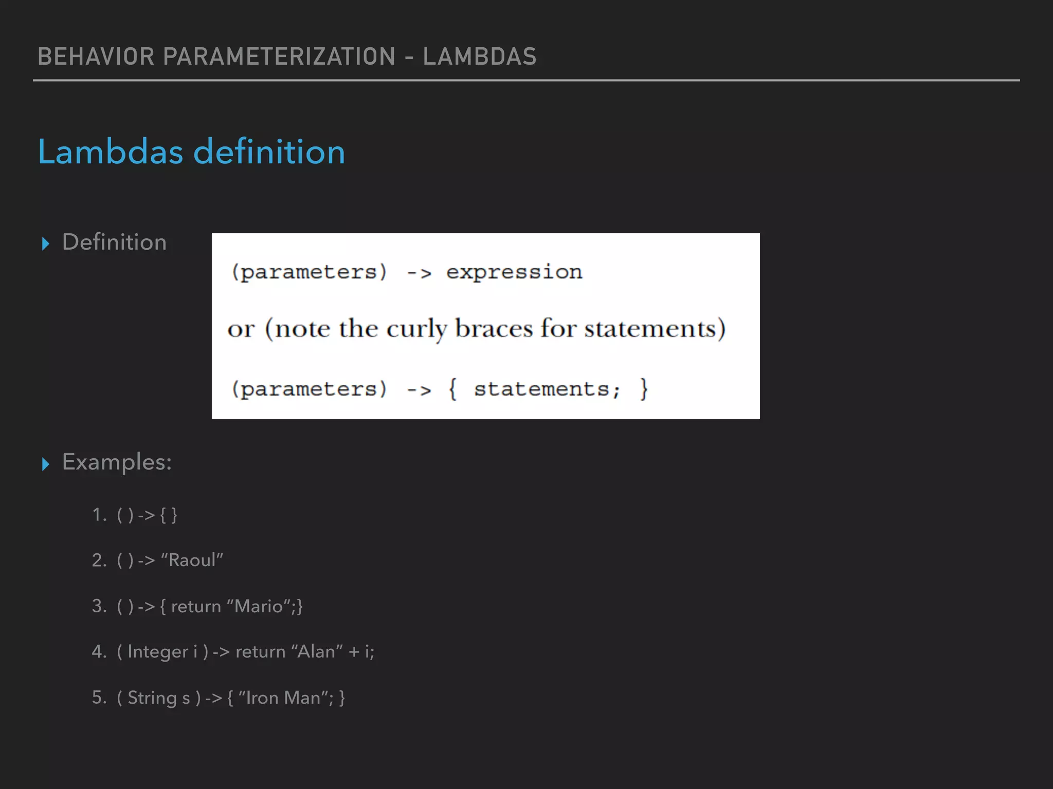BEHAVIOR PARAMETERIZATION - LAMBDAS
Lambdas deﬁnition
▸ Deﬁnition
▸ Examples:
1. ( ) -> { }
2. ( ) -> “Raoul”
3. ( ) -> { return “Mario”;}
4. ( Integer i ) -> return “Alan” + i;
5. ( String s ) -> { “Iron Man”; }
 