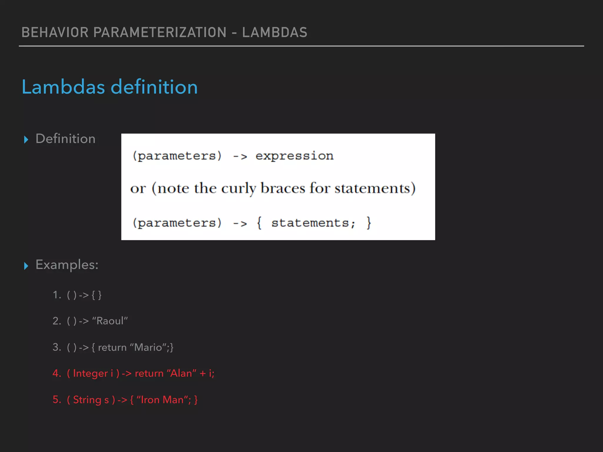 BEHAVIOR PARAMETERIZATION - LAMBDAS
Lambdas deﬁnition
▸ Deﬁnition
▸ Examples:
1. ( ) -> { }
2. ( ) -> “Raoul”
3. ( ) -> { return “Mario”;}
4. ( Integer i ) -> return “Alan” + i;
5. ( String s ) -> { “Iron Man”; }
 